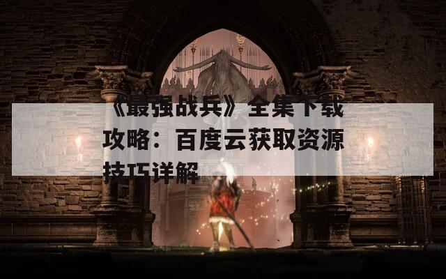 《最强战兵》全集下载攻略：百度云获取资源技巧详解