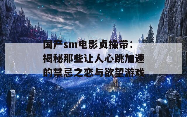 国产sm电影贞操带：揭秘那些让人心跳加速的禁忌之恋与欲望游戏