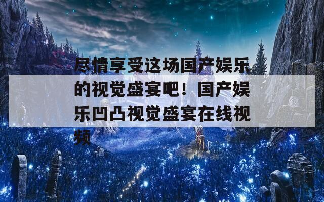 尽情享受这场国产娱乐的视觉盛宴吧！国产娱乐凹凸视觉盛宴在线视频