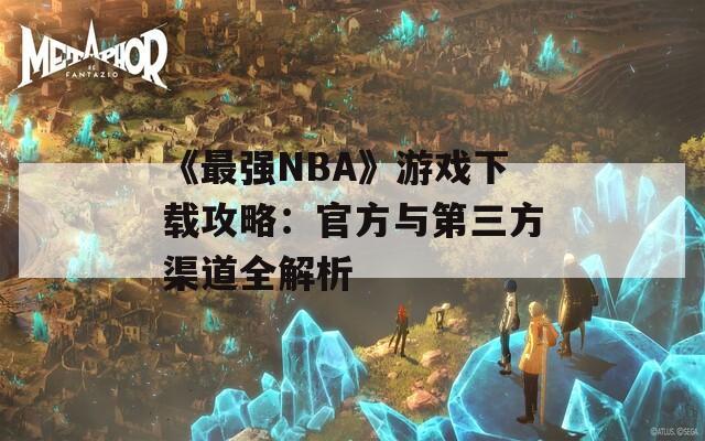 《最强NBA》游戏下载攻略：官方与第三方渠道全解析