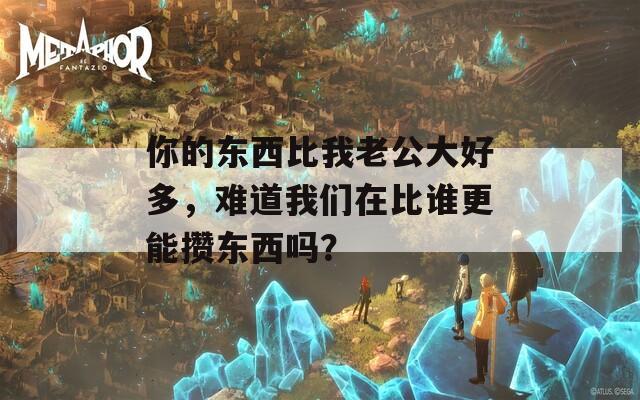 你的东西比我老公大好多，难道我们在比谁更能攒东西吗？