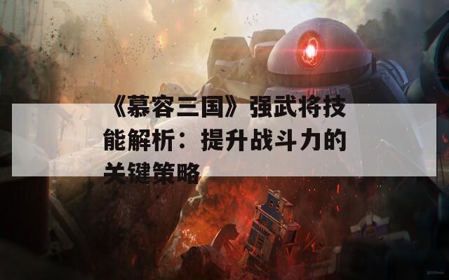 《慕容三国》强武将技能解析：提升战斗力的关键策略