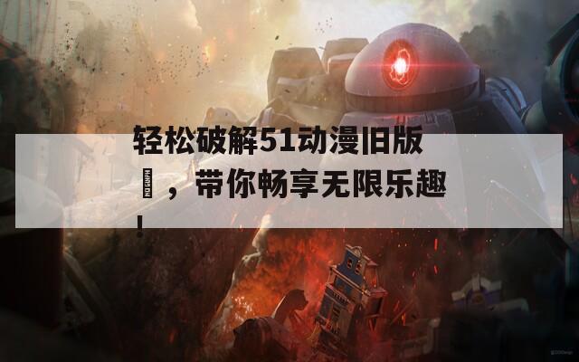 轻松破解51动漫旧版汅，带你畅享无限乐趣！