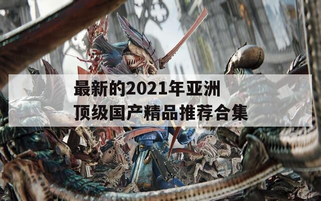 最新的2021年亚洲顶级国产精品推荐合集