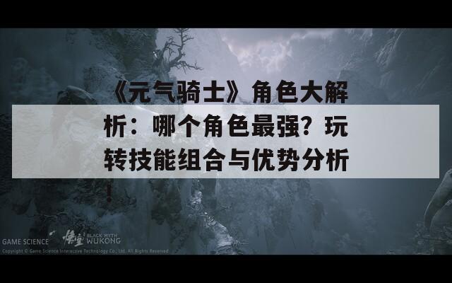 《元气骑士》角色大解析：哪个角色最强？玩转技能组合与优势分析！