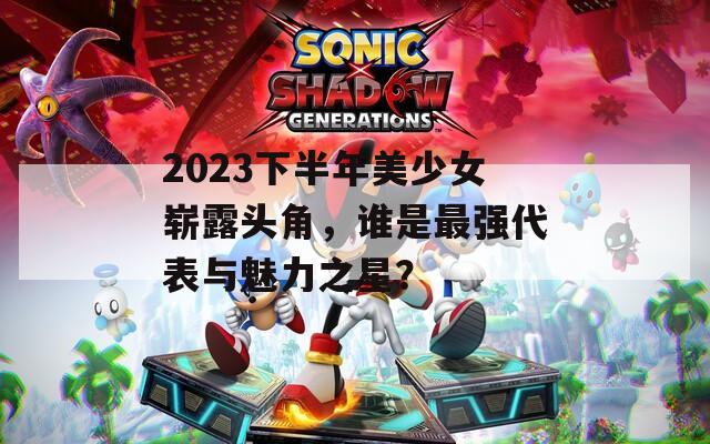 2023下半年美少女崭露头角，谁是最强代表与魅力之星？