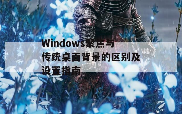 Windows聚焦与传统桌面背景的区别及设置指南