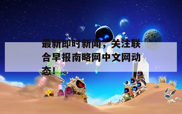 最新即时新闻，关注联合早报南略网中文网动态！