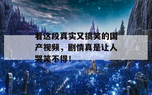 看这段真实又搞笑的国产视频，剧情真是让人哭笑不得！