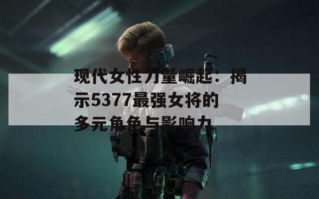 现代女性力量崛起：揭示5377最强女将的多元角色与影响力