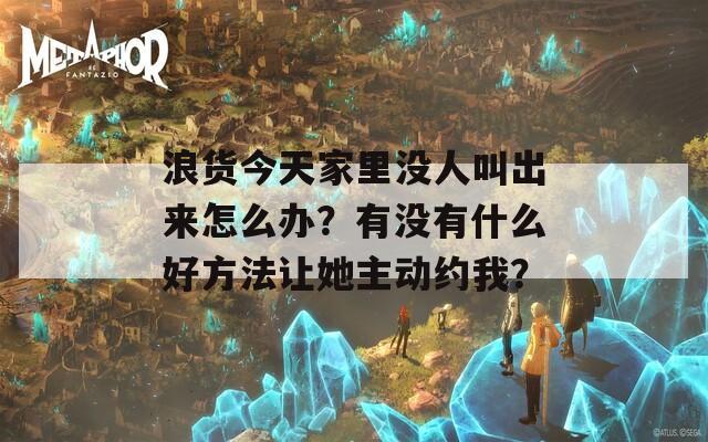 浪货今天家里没人叫出来怎么办？有没有什么好方法让她主动约我？