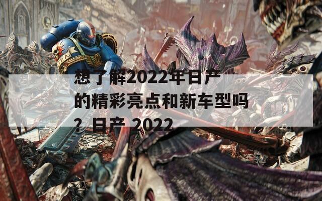 想了解2022年日产的精彩亮点和新车型吗？日产 2022