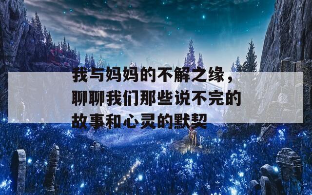 我与妈妈的不解之缘，聊聊我们那些说不完的故事和心灵的默契