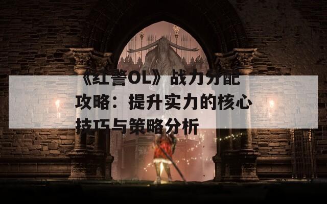 《红警OL》战力分配攻略：提升实力的核心技巧与策略分析