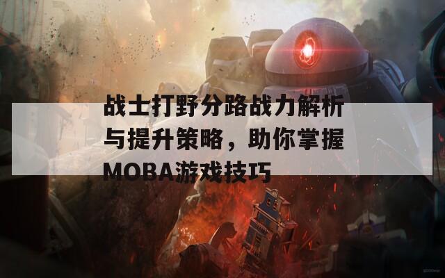 战士打野分路战力解析与提升策略，助你掌握MOBA游戏技巧