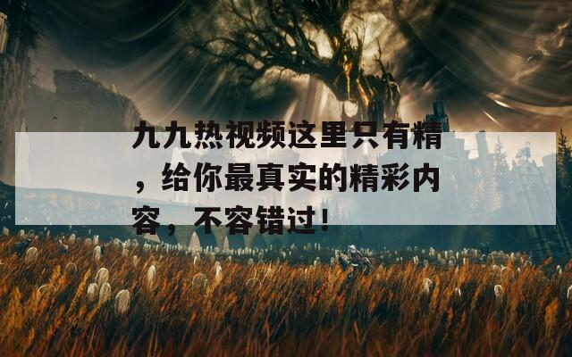 九九热视频这里只有精，给你最真实的精彩内容，不容错过！