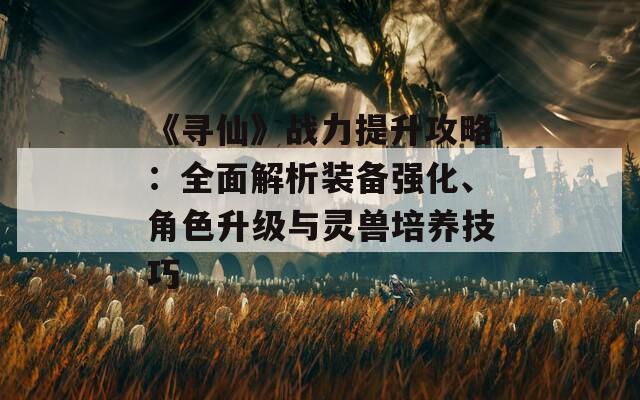 《寻仙》战力提升攻略：全面解析装备强化、角色升级与灵兽培养技巧