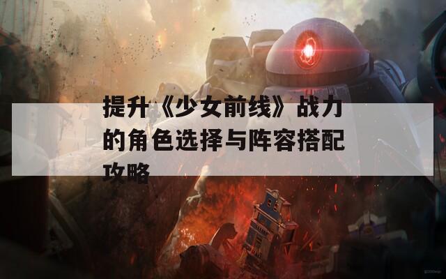 提升《少女前线》战力的角色选择与阵容搭配攻略