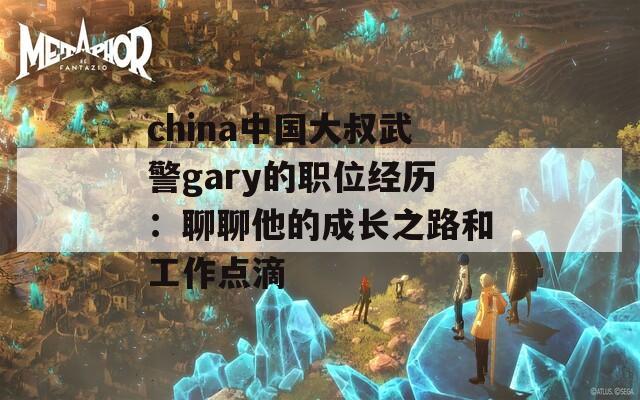 china中国大叔武警gary的职位经历：聊聊他的成长之路和工作点滴