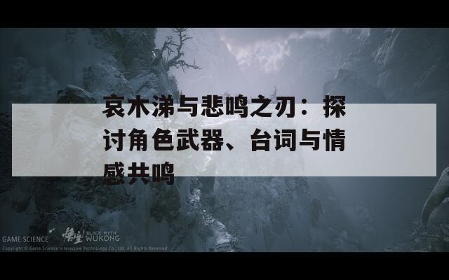 哀木涕与悲鸣之刃：探讨角色武器、台词与情感共鸣