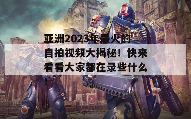 亚洲2023年最火的自拍视频大揭秘！快来看看大家都在录些什么！