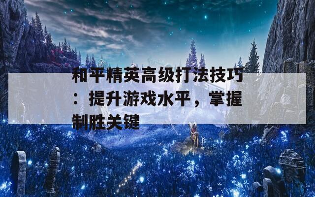 和平精英高级打法技巧：提升游戏水平，掌握制胜关键