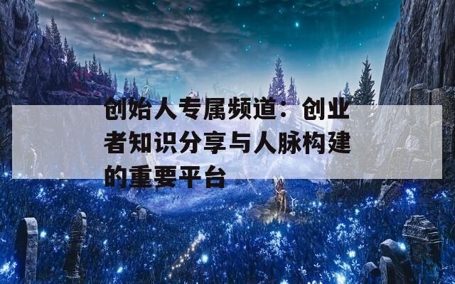 创始人专属频道：创业者知识分享与人脉构建的重要平台