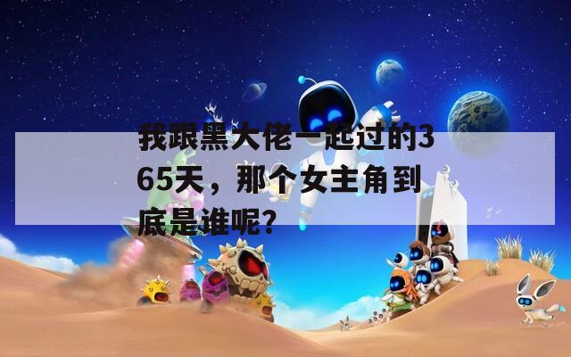 我跟黑大佬一起过的365天，那个女主角到底是谁呢？