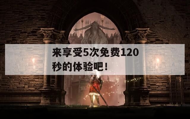 来享受5次免费120秒的体验吧！