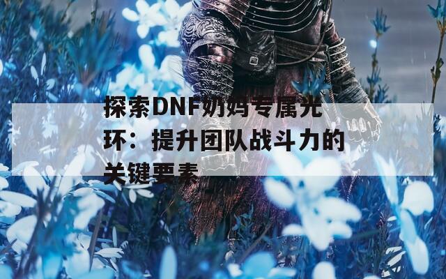 探索DNF奶妈专属光环：提升团队战斗力的关键要素