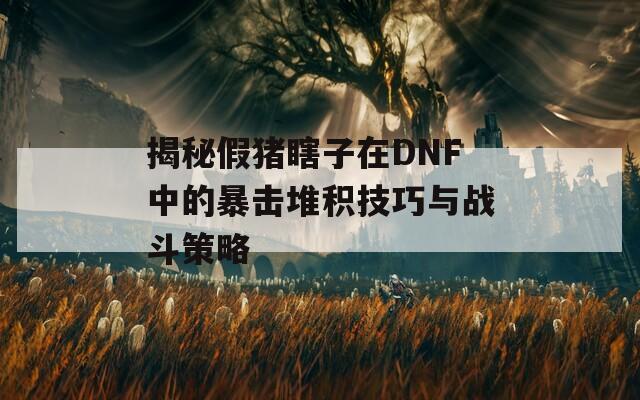 揭秘假猪瞎子在DNF中的暴击堆积技巧与战斗策略