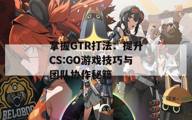 掌握GTR打法：提升CS:GO游戏技巧与团队协作秘籍