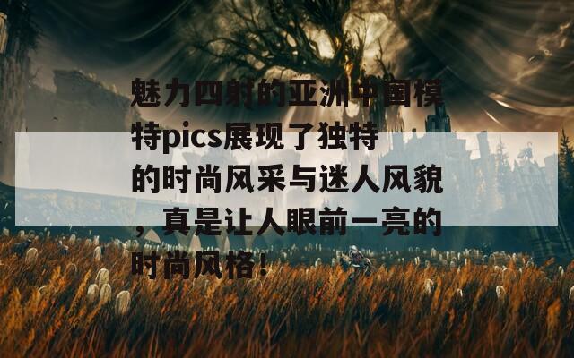 魅力四射的亚洲中国模特pics展现了独特的时尚风采与迷人风貌，真是让人眼前一亮的时尚风格！