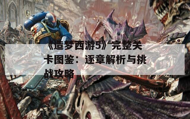 《造梦西游5》完整关卡图鉴：逐章解析与挑战攻略