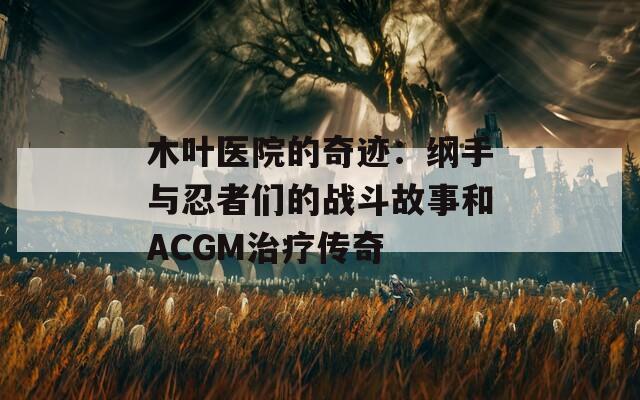 木叶医院的奇迹：纲手与忍者们的战斗故事和ACGM治疗传奇