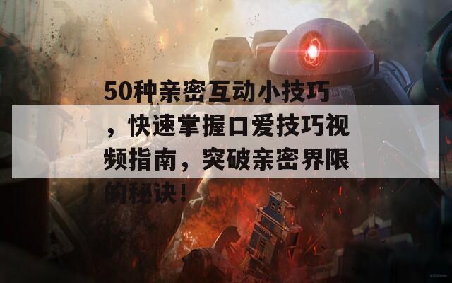 50种亲密互动小技巧，快速掌握口爱技巧视频指南，突破亲密界限的秘诀！