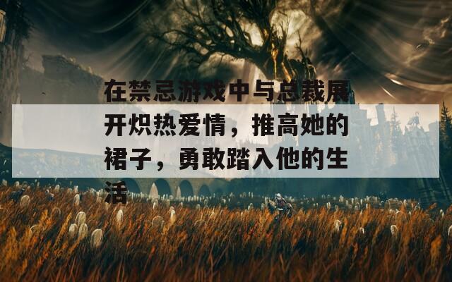 在禁忌游戏中与总裁展开炽热爱情，推高她的裙子，勇敢踏入他的生活