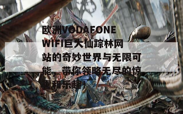 欧洲VODAFONEWIFI巨大仙踪林网站的奇妙世界与无限可能，带你领略无尽的惊喜和乐趣！