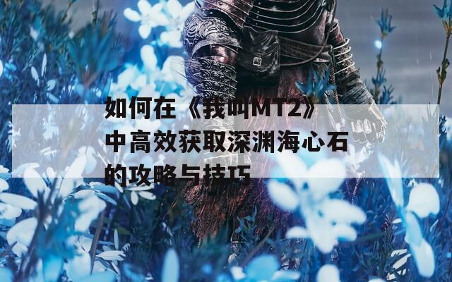 如何在《我叫MT2》中高效获取深渊海心石的攻略与技巧