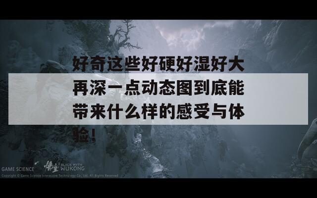 好奇这些好硬好湿好大再深一点动态图到底能带来什么样的感受与体验！