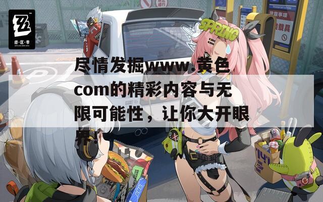 尽情发掘www.黄色com的精彩内容与无限可能性，让你大开眼界！