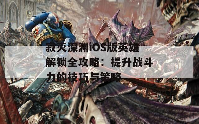 寂灭深渊iOS版英雄解锁全攻略：提升战斗力的技巧与策略