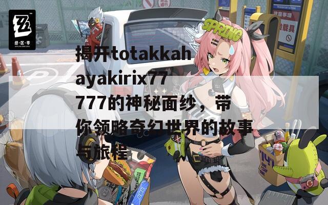 揭开totakkahayakirix77777的神秘面纱，带你领略奇幻世界的故事与旅程