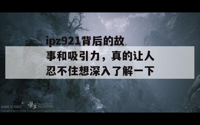 ipz921背后的故事和吸引力，真的让人忍不住想深入了解一下！