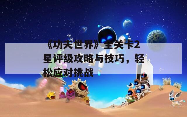 《功夫世界》全关卡2星评级攻略与技巧，轻松应对挑战