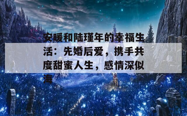 安暖和陆瑾年的幸福生活：先婚后爱，携手共度甜蜜人生，感情深似海