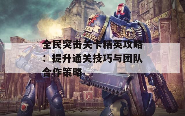 全民突击关卡精英攻略：提升通关技巧与团队合作策略