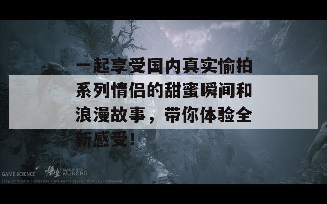 一起享受国内真实愉拍系列情侣的甜蜜瞬间和浪漫故事，带你体验全新感受！