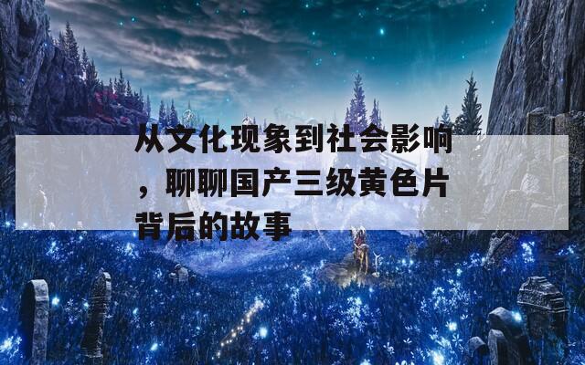 从文化现象到社会影响，聊聊国产三级黄色片背后的故事