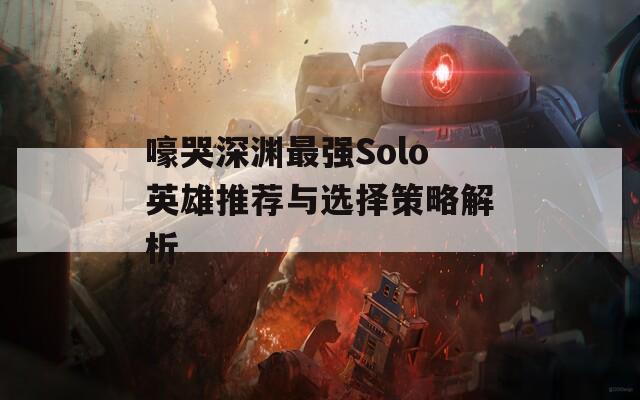 嚎哭深渊最强Solo英雄推荐与选择策略解析